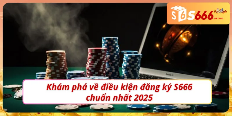 Khám phá điều kiện đăng ký S666 chuẩn nhất 2025